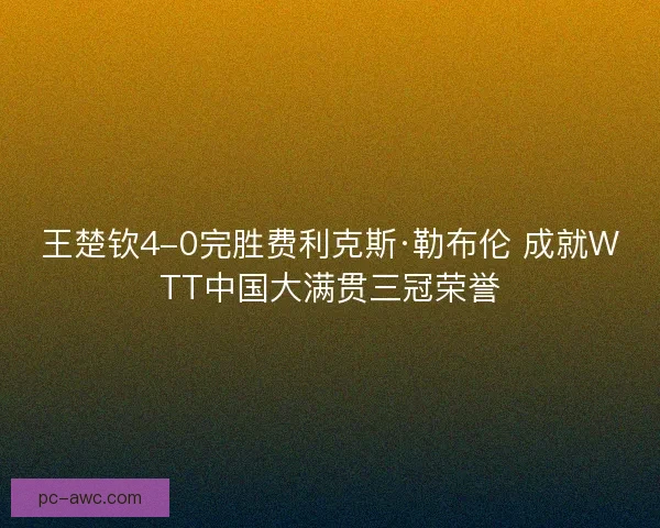 王楚钦4-0完胜费利克斯·勒布伦 成就WTT中国大满贯三冠荣誉 王楚钦4-0完胜费利克斯·勒布伦 成就WTT中国大满贯三冠荣誉