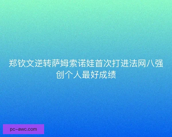 郑钦文逆转萨姆索诺娃首次打进法网八强创个人最好成绩