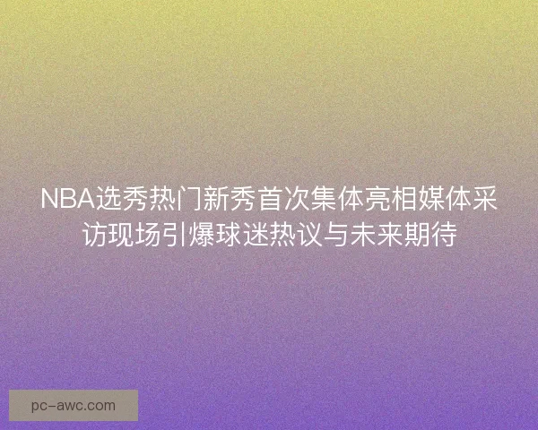 NBA选秀热门新秀首次集体亮相媒体采访现场引爆球迷热议与未来期待