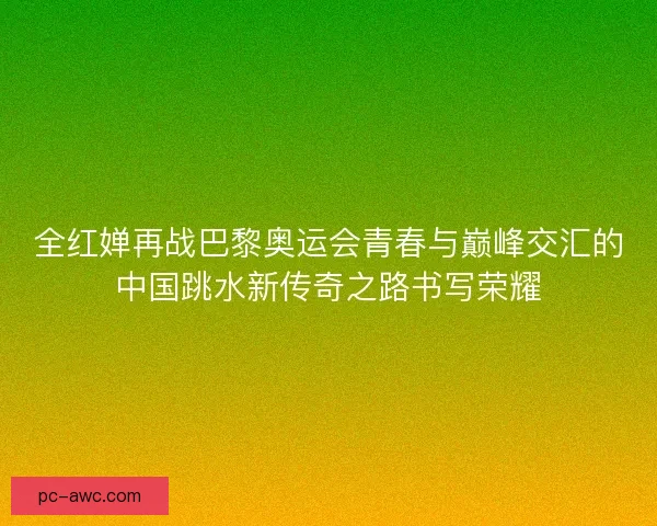 全红婵再战巴黎奥运会青春与巅峰交汇的中国跳水新传奇之路书写荣耀