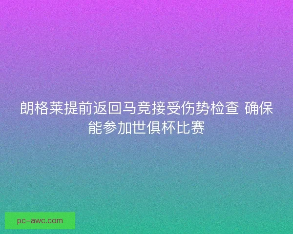 朗格莱提前返回马竞接受伤势检查 确保能参加世俱杯比赛