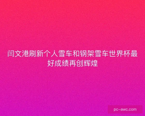 闫文港刷新个人雪车和钢架雪车世界杯最好成绩再创辉煌