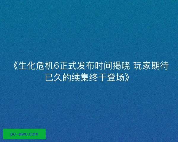 《生化危机6正式发布时间揭晓 玩家期待已久的续集终于登场》