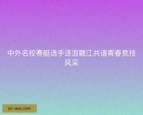 中外名校赛艇选手逐浪赣江共谱青春竞技风采