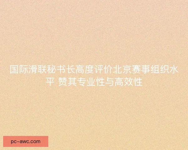 国际滑联秘书长高度评价北京赛事组织水平 赞其专业性与高效性