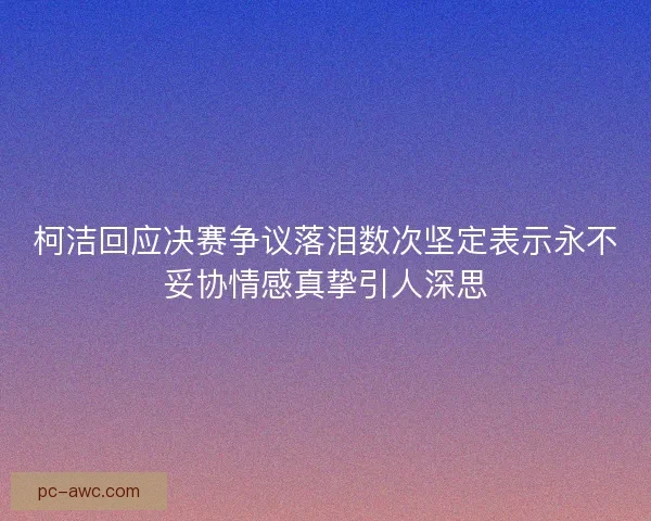 柯洁回应决赛争议落泪数次坚定表示永不妥协情感真挚引人深思