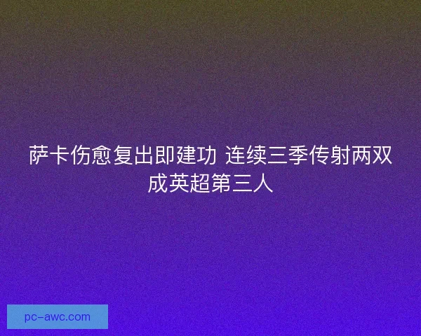 萨卡伤愈复出即建功 连续三季传射两双成英超第三人