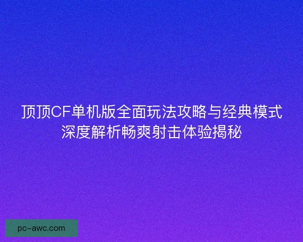 顶顶CF单机版全面玩法攻略与经典模式深度解析畅爽射击体验揭秘
