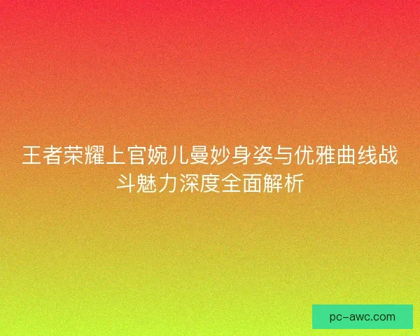 王者荣耀上官婉儿曼妙身姿与优雅曲线战斗魅力深度全面解析